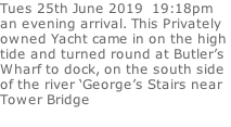 Tues 25th June 2019  19:18pm an evening arrival. This Privately  owned Yacht came in on the high  tide and turned round at Butler’s  Wharf to dock, on the south side of the river ‘George’s Stairs near  Tower Bridge