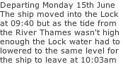 Departing Monday 15th June  The ship moved into the Lock  at 09:40 but as the tide from the River Thames wasn't high enough the Lock water had to  lowered to the same level for the ship to leave at 10:03am