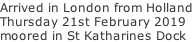 Arrived in London from Holland Thursday 21st February 2019 moored in St Katharines Dock