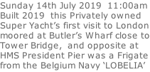 Sunday 14th July 2019  11:00am Built 2019  this Privately owned  Super Yacht’s first visit to London moored at Butler’s Wharf close to Tower Bridge,  and opposite at  HMS President Pier was a Frigate from the Belgium Navy ‘LOBELIA’